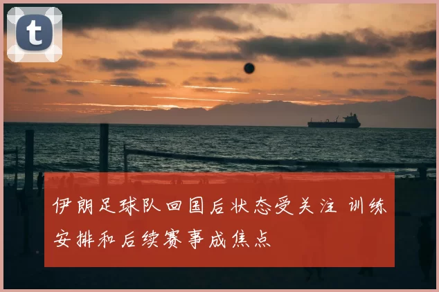 伊朗足球队回国后状态受关注 训练安排和后续赛事成焦点