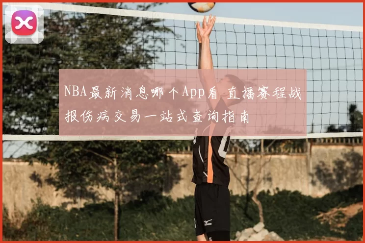 NBA最新消息哪个App看 直播赛程战报伤病交易一站式查询指南