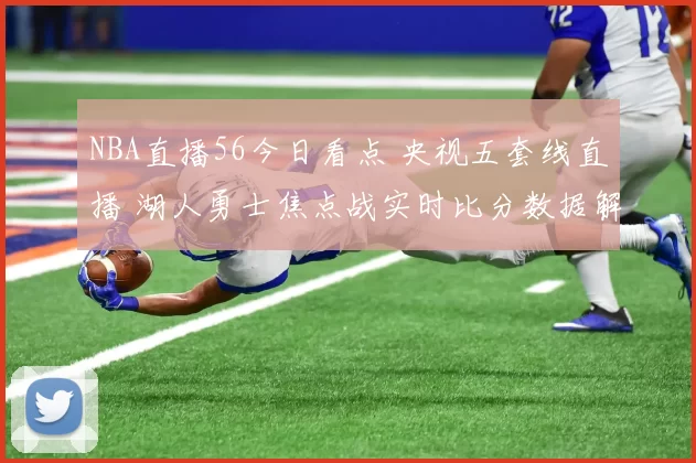 NBA直播56今日看点 央视五套线直播 湖人勇士焦点战实时比分数据解析