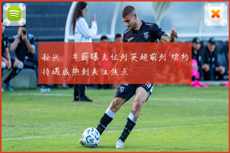 孙兴慜年薪曝光位列英超前列 续约待遇成热刺关注焦点