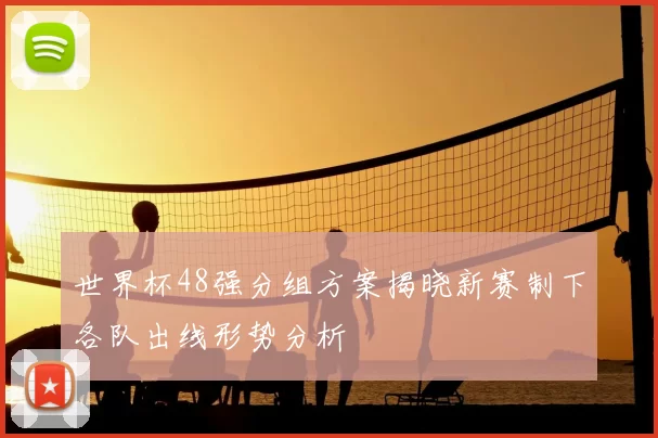 世界杯48强分组方案揭晓新赛制下各队出线形势分析