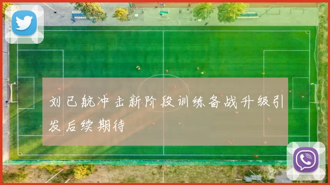 刘已航冲击新阶段训练备战升级引发后续期待