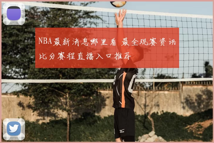 NBA最新消息哪里看 最全观赛资讯比分赛程直播入口推荐