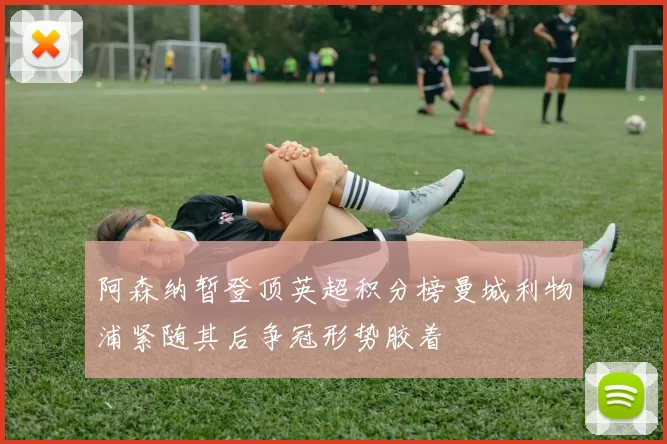 阿森纳暂登顶英超积分榜曼城利物浦紧随其后争冠形势胶着