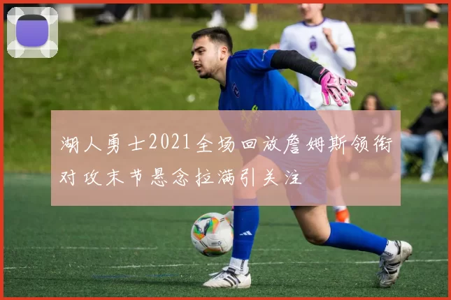 湖人勇士2021全场回放詹姆斯领衔对攻末节悬念拉满引关注