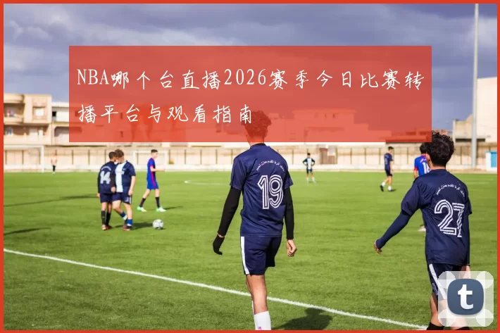 NBA哪个台直播2026赛季今日比赛转播平台与观看指南