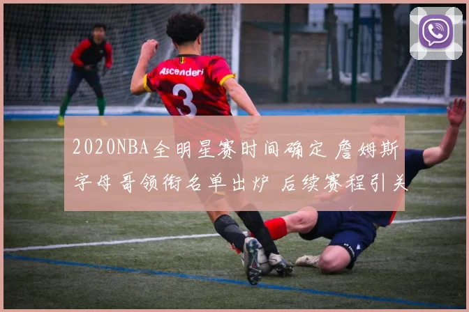 2020NBA全明星赛时间确定 詹姆斯字母哥领衔名单出炉 后续赛程引关注