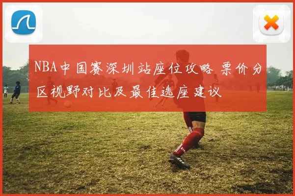 NBA中国赛深圳站座位攻略 票价分区视野对比及最佳选座建议