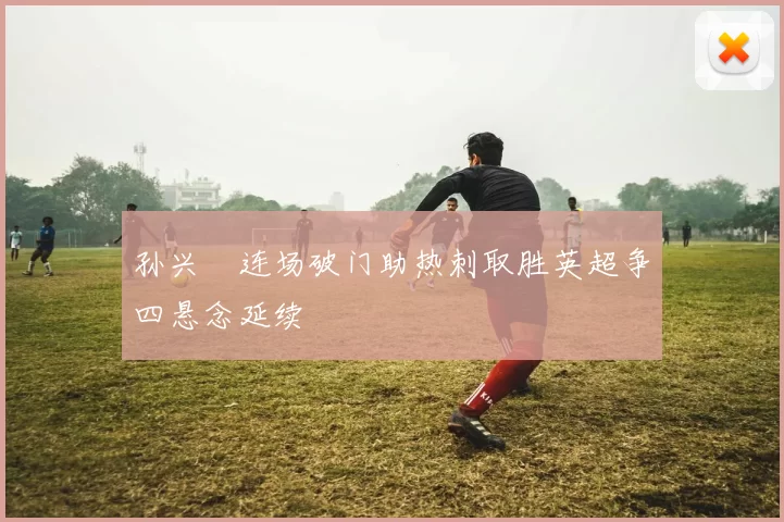 孙兴慜连场破门助热刺取胜英超争四悬念延续