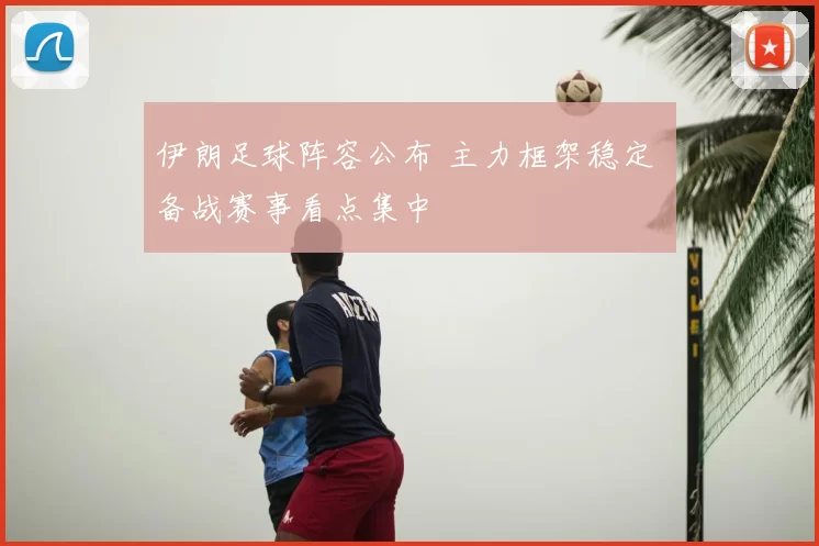 伊朗足球阵容公布 主力框架稳定 备战赛事看点集中