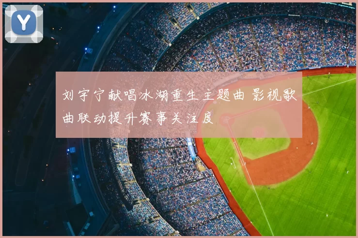 刘宇宁献唱冰湖重生主题曲 影视歌曲联动提升赛事关注度