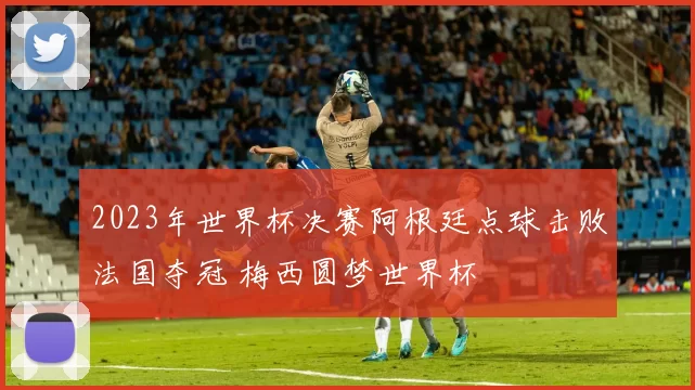 2023年世界杯决赛阿根廷点球击败法国夺冠 梅西圆梦世界杯