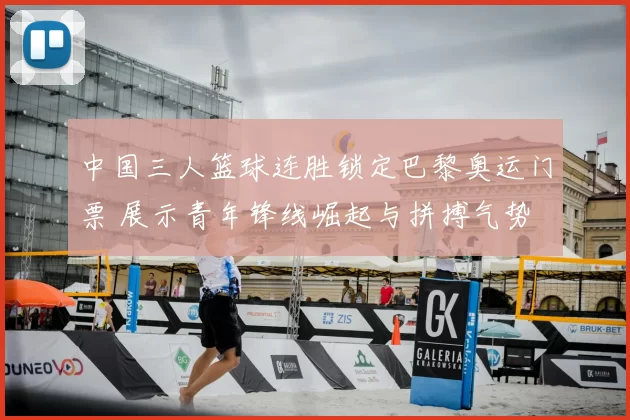 中国三人篮球连胜锁定巴黎奥运门票 展示青年锋线崛起与拼搏气势